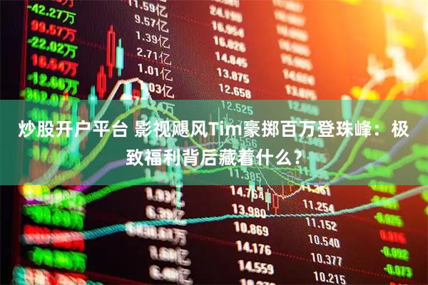 炒股开户平台 影视飓风Tim豪掷百万登珠峰：极致福利背后藏着什么？