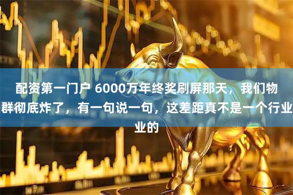 配资第一门户 6000万年终奖刷屏那天，我们物业群彻底炸了，有一句说一句，这差距真不是一个行业的