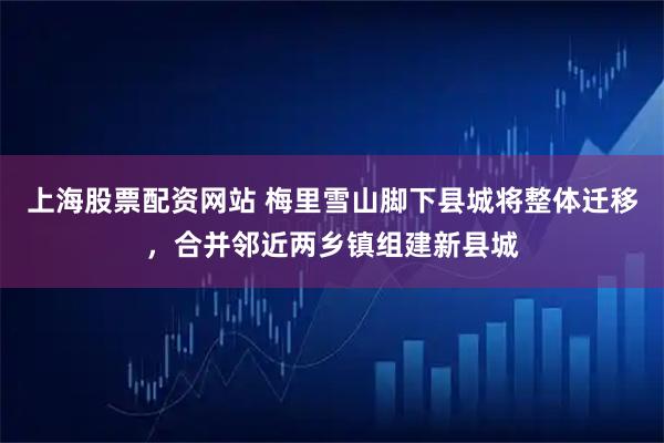 上海股票配资网站 梅里雪山脚下县城将整体迁移，合并邻近两乡镇组建新县城