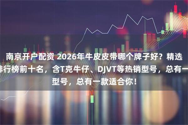 南京开户配资 2026年牛皮皮带哪个牌子好？精选十大品牌排行榜前十名，含T克牛仔、DJVT等热销型号，总有一款适合你！