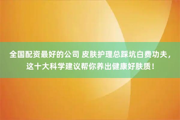 全国配资最好的公司 皮肤护理总踩坑白费功夫，这十大科学建议帮你养出健康好肤质！