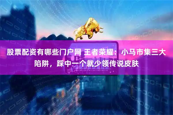 股票配资有哪些门户网 王者荣耀：小马市集三大陷阱，踩中一个就少领传说皮肤