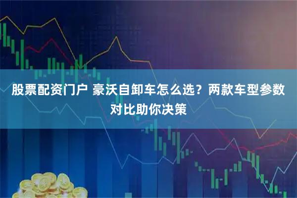 股票配资门户 豪沃自卸车怎么选？两款车型参数对比助你决策