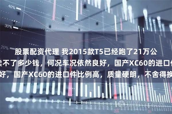 股票配资代理 我2015款T5已经跑了21万公里，就没打算卖，卖也卖不了多少钱，何况车况依然良好，国产XC60的进口件比例高，质量硬朗，不舍得换车
