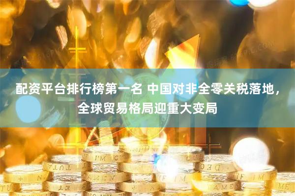 配资平台排行榜第一名 中国对非全零关税落地，全球贸易格局迎重大变局