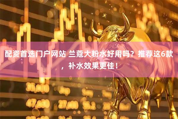 配资首选门户网站 兰蔻大粉水好用吗？推荐这6款，补水效果更佳！