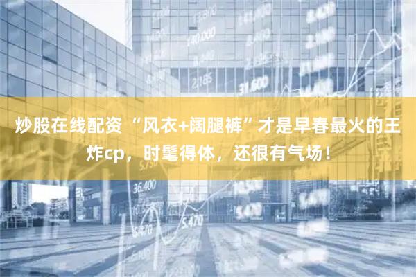 炒股在线配资 “风衣+阔腿裤”才是早春最火的王炸cp，时髦得体，还很有气场！