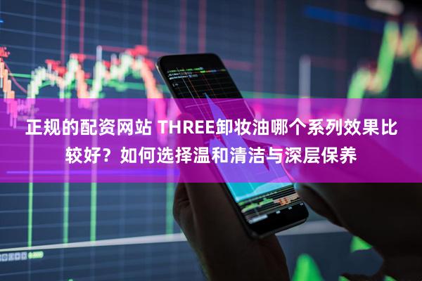正规的配资网站 THREE卸妆油哪个系列效果比较好？如何选择温和清洁与深层保养