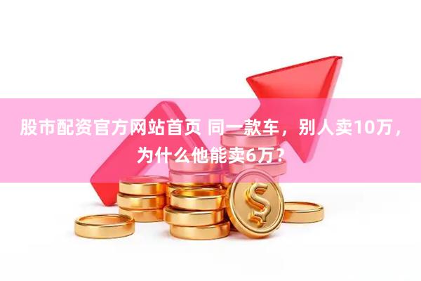 股市配资官方网站首页 同一款车，别人卖10万，为什么他能卖6万？