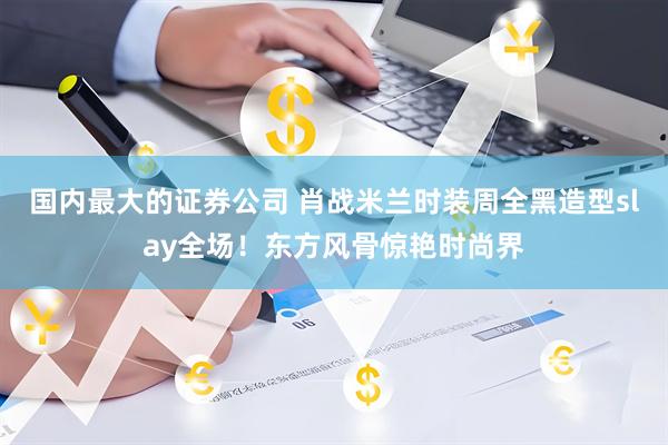 国内最大的证券公司 肖战米兰时装周全黑造型slay全场！东方风骨惊艳时尚界