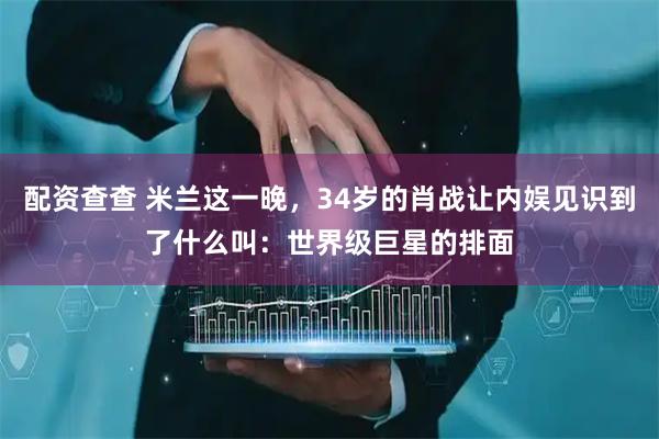 配资查查 米兰这一晚，34岁的肖战让内娱见识到了什么叫：世界级巨星的排面