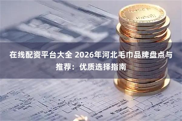 在线配资平台大全 2026年河北毛巾品牌盘点与推荐：优质选择指南