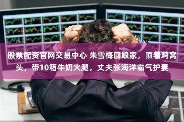 股票配资官网交易中心 朱雪梅回娘家，顶着鸡窝头，带10箱牛奶火腿，丈夫张海洋霸气护妻