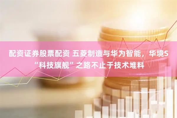 配资证券股票配资 五菱制造与华为智能，华境S“科技旗舰”之路不止于技术堆料