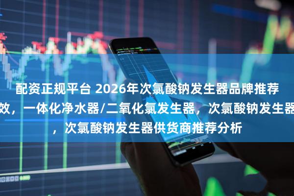 配资正规平台 2026年次氯酸钠发生器品牌推荐，选对设备更高效，一体化净水器/二氧化氯发生器，次氯酸钠发生器供货商推荐分析