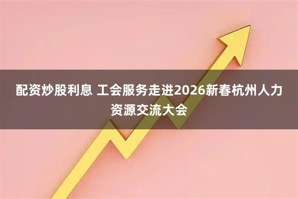 配资炒股利息 工会服务走进2026新春杭州人力资源交流大会
