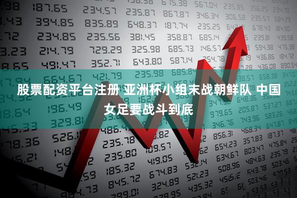 股票配资平台注册 亚洲杯小组末战朝鲜队 中国女足要战斗到底