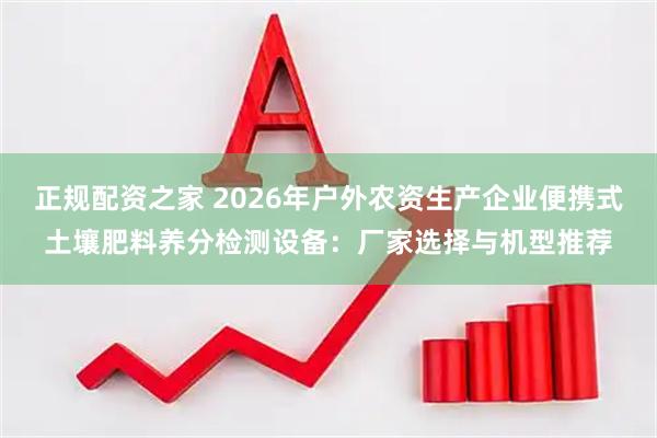 正规配资之家 2026年户外农资生产企业便携式土壤肥料养分检测设备：厂家选择与机型推荐