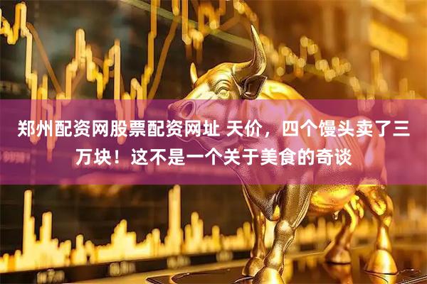 郑州配资网股票配资网址 天价，四个馒头卖了三万块！这不是一个关于美食的奇谈