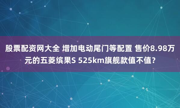 股票配资网大全 增加电动尾门等配置 售价8.98万元的五菱缤果S 525km旗舰款值不值？