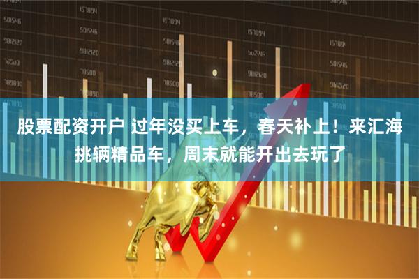 股票配资开户 过年没买上车，春天补上！来汇海挑辆精品车，周末就能开出去玩了