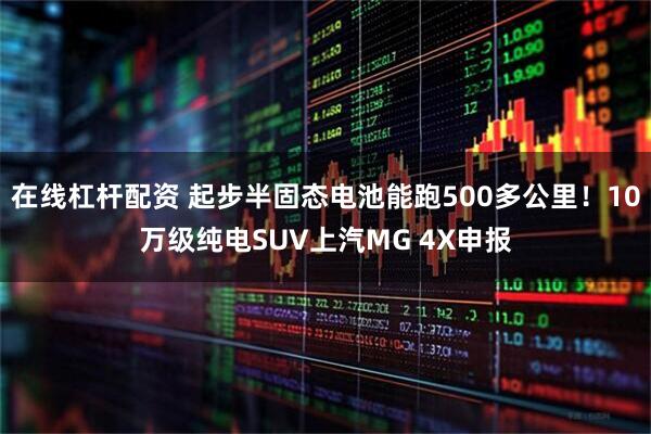 在线杠杆配资 起步半固态电池能跑500多公里！10万级纯电SUV上汽MG 4X申报