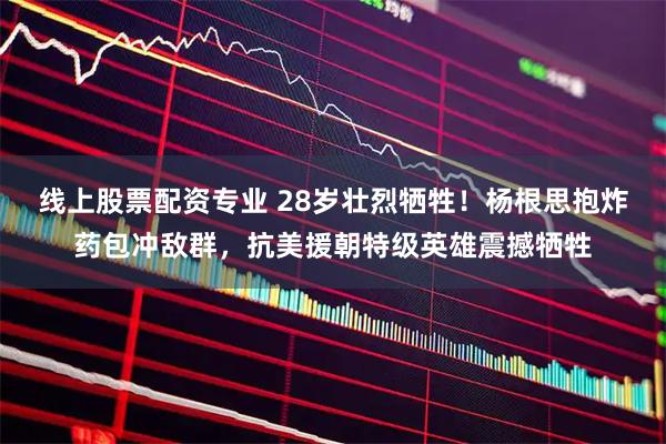 线上股票配资专业 28岁壮烈牺牲！杨根思抱炸药包冲敌群，抗美援朝特级英雄震撼牺牲