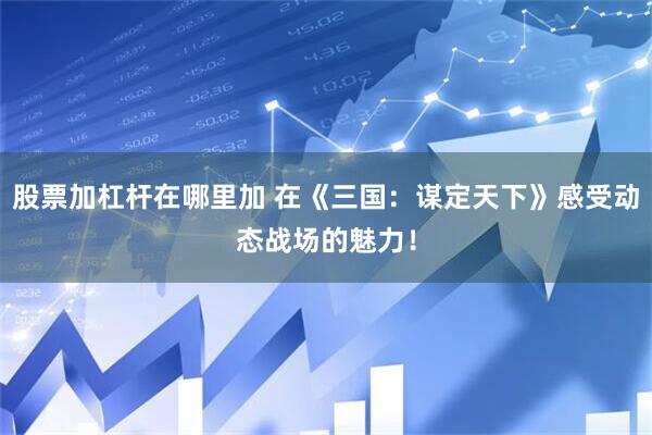 股票加杠杆在哪里加 在《三国：谋定天下》感受动态战场的魅力！