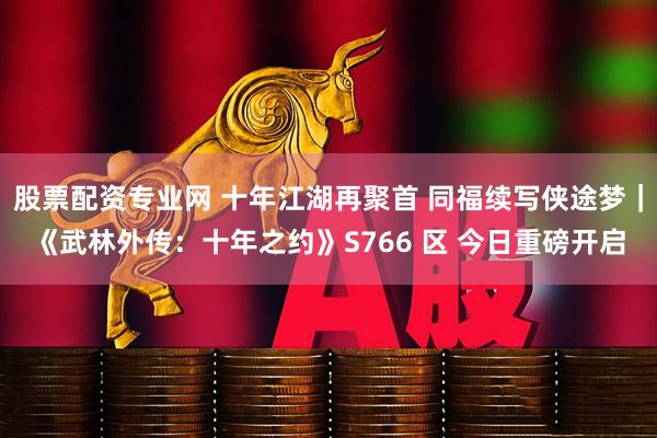 股票配资专业网 十年江湖再聚首 同福续写侠途梦｜《武林外传：十年之约》S766 区 今日重磅开启