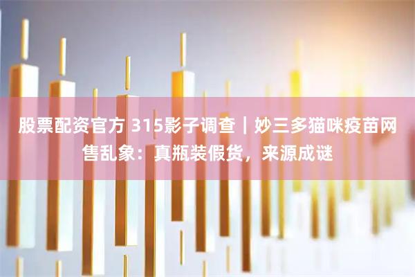 股票配资官方 315影子调查｜妙三多猫咪疫苗网售乱象：真瓶装假货，来源成谜