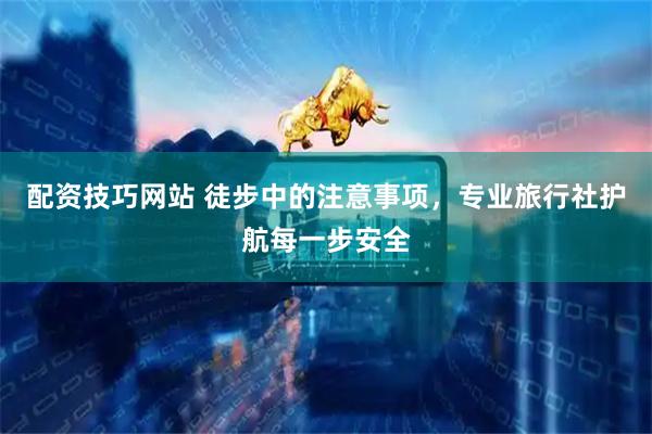 配资技巧网站 徒步中的注意事项，专业旅行社护航每一步安全