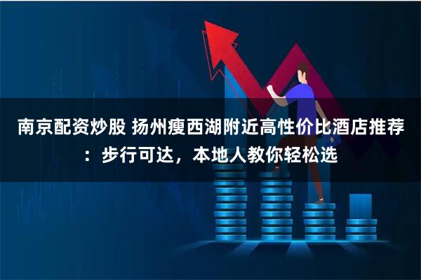 南京配资炒股 扬州瘦西湖附近高性价比酒店推荐：步行可达，本地人教你轻松选