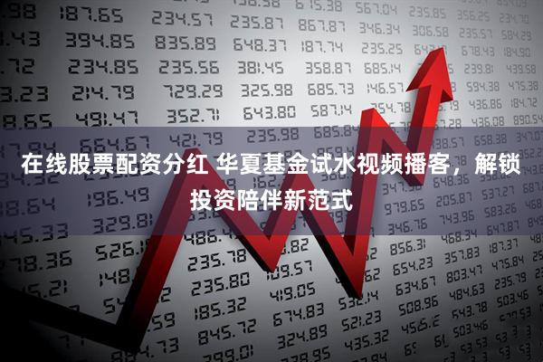 在线股票配资分红 华夏基金试水视频播客，解锁投资陪伴新范式