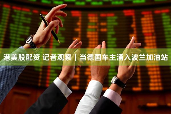 港美股配资 记者观察｜当德国车主涌入波兰加油站