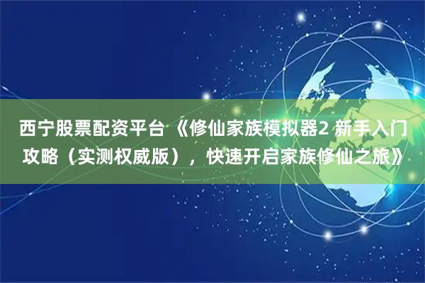 西宁股票配资平台 《修仙家族模拟器2 新手入门攻略（实测权威版），快速开启家族修仙之旅》