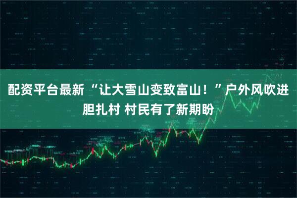 配资平台最新 “让大雪山变致富山！”户外风吹进胆扎村 村民有了新期盼