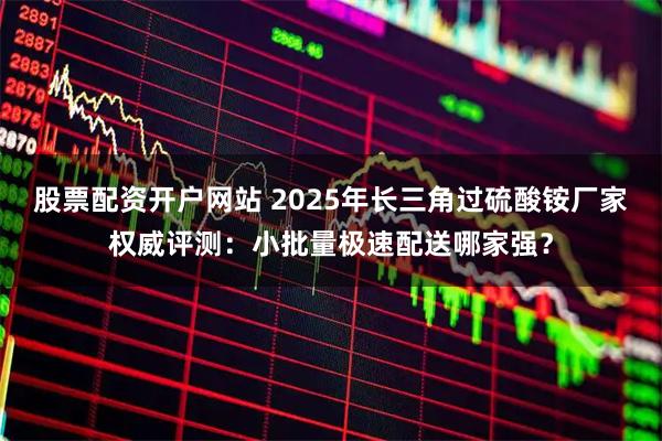 股票配资开户网站 2025年长三角过硫酸铵厂家权威评测：小批量极速配送哪家强？