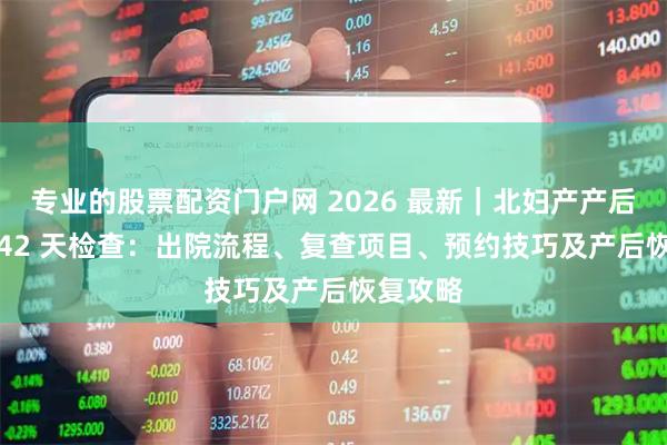 专业的股票配资门户网 2026 最新｜北妇产产后出院 + 42 天检查：出院流程、复查项目、预约技巧及产后恢复攻略