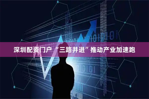 深圳配资门户 “三路并进”推动产业加速跑