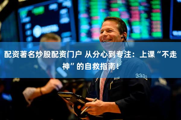 配资著名炒股配资门户 从分心到专注：上课“不走神”的自救指南！