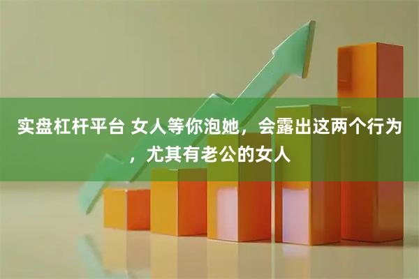 实盘杠杆平台 女人等你泡她，会露出这两个行为，尤其有老公的女人