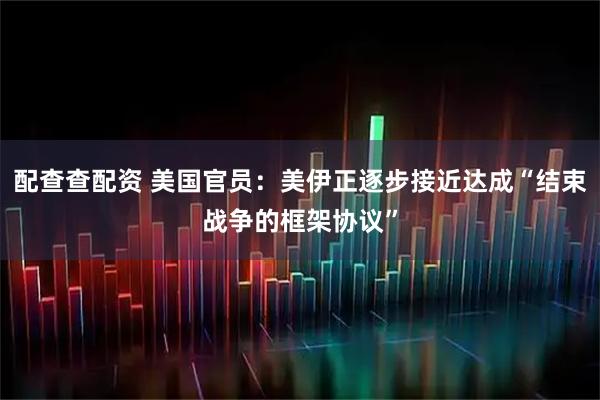 配查查配资 美国官员：美伊正逐步接近达成“结束战争的框架协议”