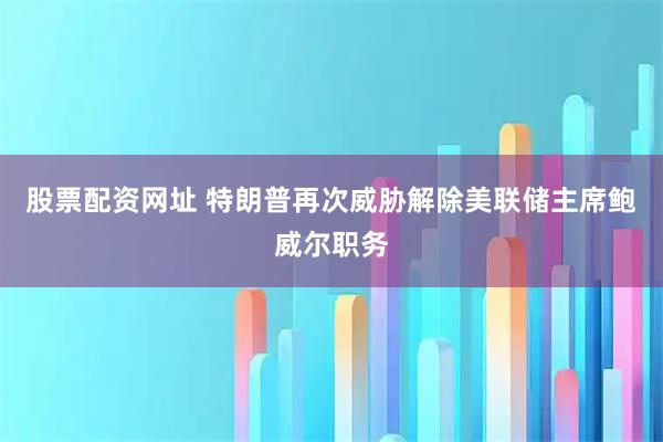 股票配资网址 特朗普再次威胁解除美联储主席鲍威尔职务