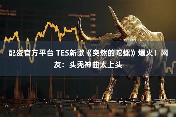 配资官方平台 TES新歌《突然的陀螺》爆火！网友：头秃神曲太上头