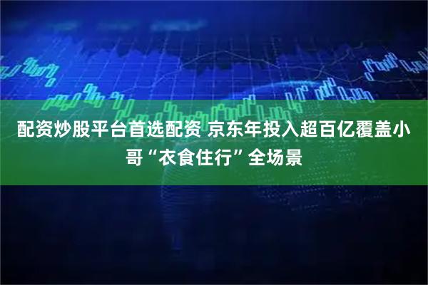 配资炒股平台首选配资 京东年投入超百亿覆盖小哥“衣食住行”全场景