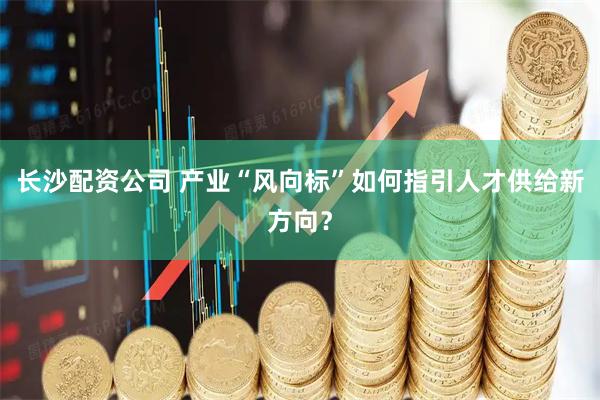 长沙配资公司 产业“风向标”如何指引人才供给新方向？
