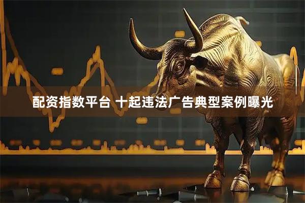 配资指数平台 十起违法广告典型案例曝光