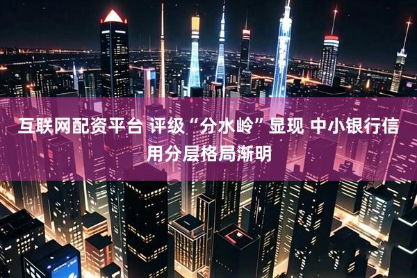 互联网配资平台 评级“分水岭”显现 中小银行信用分层格局渐明