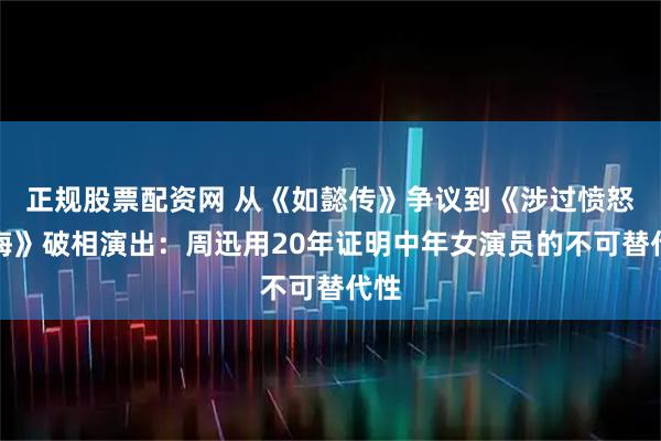 正规股票配资网 从《如懿传》争议到《涉过愤怒的海》破相演出：周迅用20年证明中年女演员的不可替代性